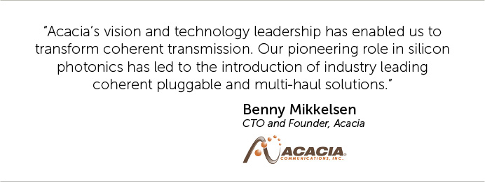 Acacia’s vision and technology leadership has enabled us to transform coherent transmission. Our pioneering role in silicon photonics has led to the introduction of industry leading coherent pluggable and multi-haul solutions.